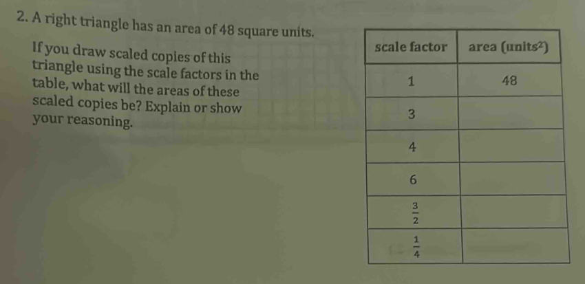 A right triangle has an area of 48 square units.
If you draw scaled copies of this
triangle using the scale factors in the
table, what will the areas of these
scaled copies be? Explain or show
your reasoning.