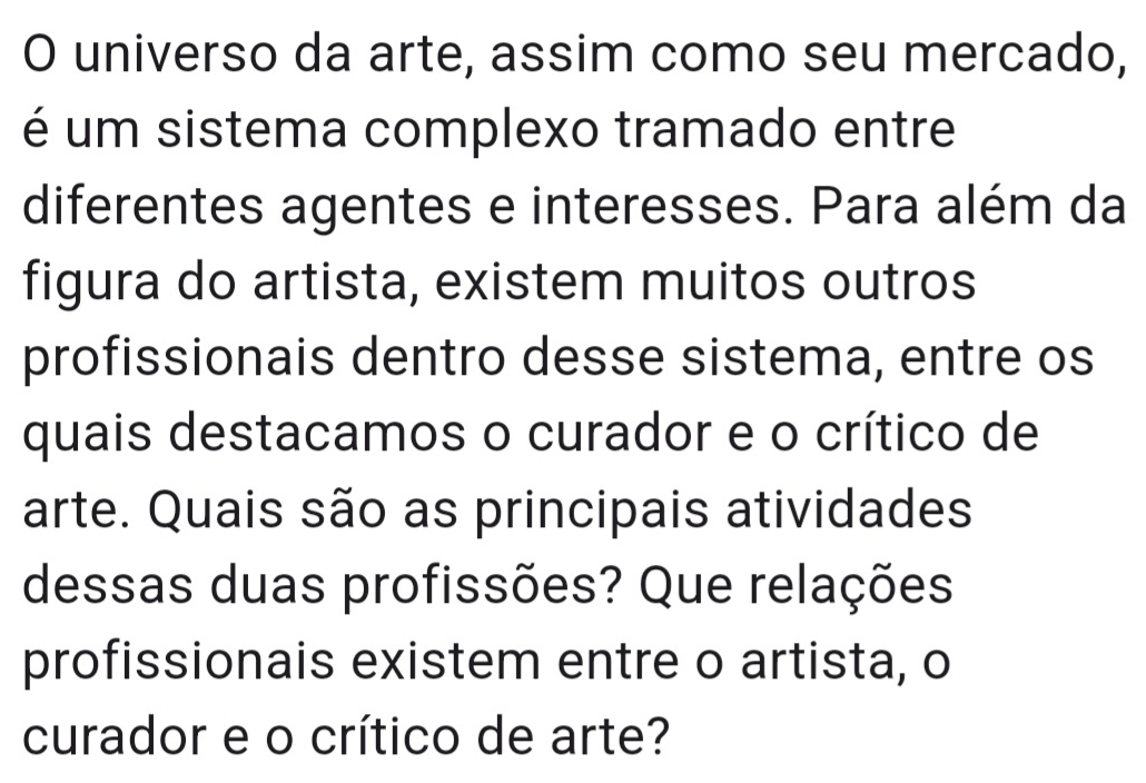 universo da arte, assim como seu mercado, 
é um sistema complexo tramado entre 
diferentes agentes e interesses. Para além da 
figura do artista, existem muitos outros 
profissionais dentro desse sistema, entre os 
quais destacamos o curador e o crítico de 
arte. Quais são as principais atividades 
dessas duas profissões? Que relações 
profissionais existem entre o artista, o 
curador e o crítico de arte?