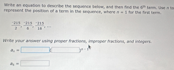 Write an equation to describe the sequence below, and then find the 6^(th) 1 term. Use n to 
represent the position of a term in the sequence, where n=1 for the first term.
 (-215)/2 ,  (-215)/6 ,  (-215)/18 ,... 
Write your answer using proper fractions, improper fractions, and integers.
a_n=□ (□ )^n-1
a_6=□