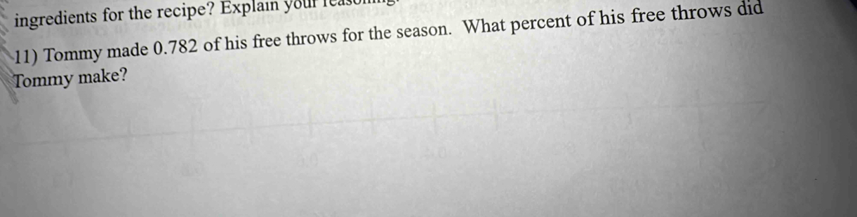 ingredients for the recipe? Explain your leas 
11) Tommy made 0.782 of his free throws for the season. What percent of his free throws did 
Tommy make?