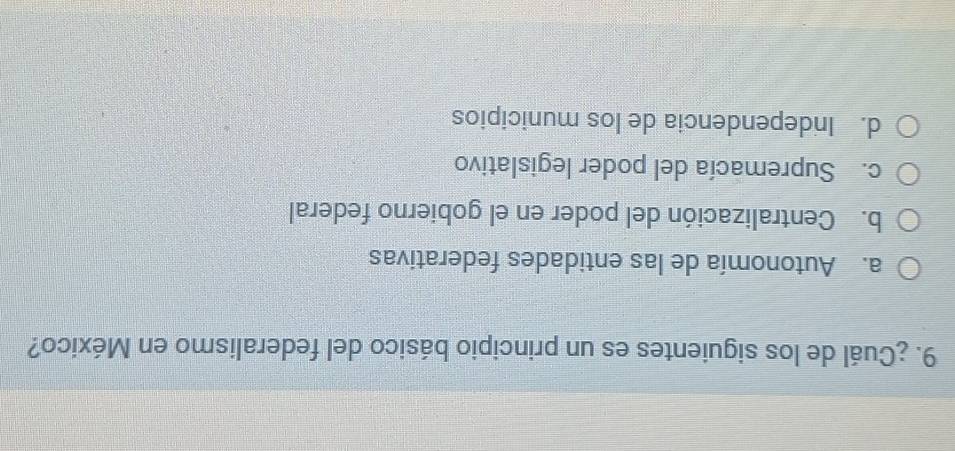 ¿Cuál de los siguientes es un principio básico del federalismo en México?
a. Autonomía de las entidades federativas
b. Centralización del poder en el gobierno federal
c. Supremacía del poder legislativo
d. Independencia de los municipios
