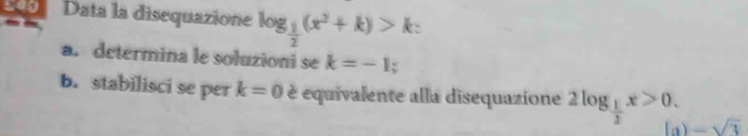 200 Data la disequazione log _ 1/2 (x^2+k)>k : 
a. determina le soluzioni se k=-1; 
b. stabilisci se per k=0 é equivalente alla disequazione 2log _ 1/2 x>0. ) -sqrt(3)