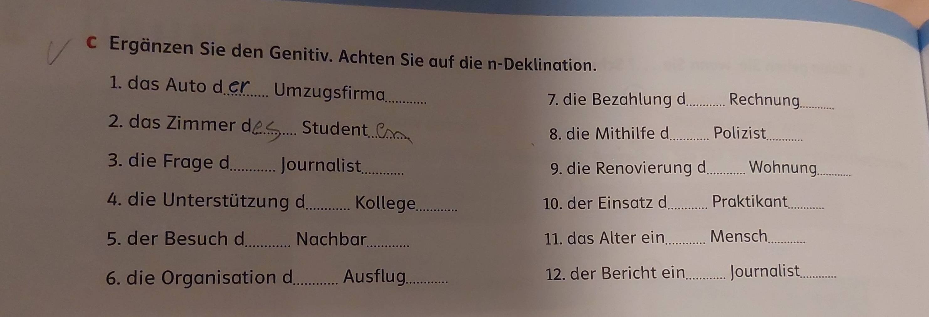 Ergänzen Sie den Genitiv. Achten Sie auf die n-Deklination. 
1. das Auto d_ Umzugsfirma_ _Rechnung_ 
7. die Bezahlung d 
_ 
2. das Zimmer d_ Student 
8. die Mithilfe d _Polizist_ 
3. die Frage d_ Journalist_ _Wohnung_ 
9. die Renovierung d 
4. die Unterstützung d._ Kollege_ 10. der Einsatz d_ Praktikant_ 
5. der Besuch d_ Nachbar_ 11. das Alter ein _Mensch_ 
6. die Organisation d_ Ausflug_ 12. der Bericht ein _Journalist_