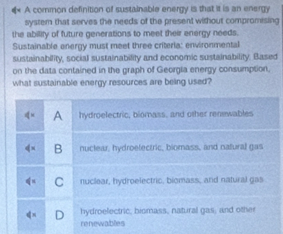 A common definition of sustainable energy is that it is an energy
system that serves the needs of the present without compromising
the ability of future generations to meet their energy needs.
Sustainable energy must meet three criteria: environmental
sustainability, social sustainability and economic sustainability. Based
on the data contained in the graph of Georgia energy consumption,
what sustainable energy resources are being used?
A hydroelectric, biomass, and other renewables
B nuclear, hydroelectric, biomass, and natural gas
C nuclear, hydroelectric, biomass, and natural gas
hydroelectric, biomass, natural gas; and other
renewables