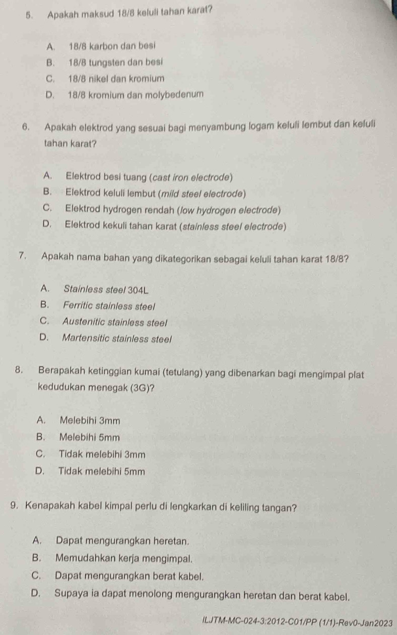 Apakah maksud 18/8 keluli tahan karat?
A. 18/8 karbon dan besi
B. 18/8 tungsten dan besi
C. 18/8 nikel dan kromium
D. 18/8 kromium dan molybedenum
6. Apakah elektrod yang sesuai bagi menyambung logam keluli lembut dan keluli
tahan karat?
A. Elektrod besi tuang (cast iron electrode)
B. Elektrod keluli lembut (mild steel electrode)
C. Elektrod hydrogen rendah (/ow hydrogen electrode)
D. Elektrod kekuli tahan karat (stainless steel electrode)
7. Apakah nama bahan yang dikategorikan sebagai keluli tahan karat 18/8?
A. Stainless steel 304L
B. Ferritic stainless steel
C. Austenitic stainless steel
D. Martensitic stainless steel
8. Berapakah ketinggian kumai (tetulang) yang dibenarkan bagi mengimpal plat
kedudukan menegak (3G)?
A. Melebihi 3mm
B. Melebihi 5mm
C. Tidak melebihi 3mm
D. Tidak melebihi 5mm
9. Kenapakah kabel kimpal perlu di lengkarkan di keliling tangan?
A. Dapat mengurangkan heretan.
B. Memudahkan kerja mengimpal.
C. Dapat mengurangkan berat kabel.
D. Supaya ia dapat menolong mengurangkan heretan dan berat kabel.
ILJTM-MC-024-3:2012-C01/PP (1/1)-Rev0-Jan2023