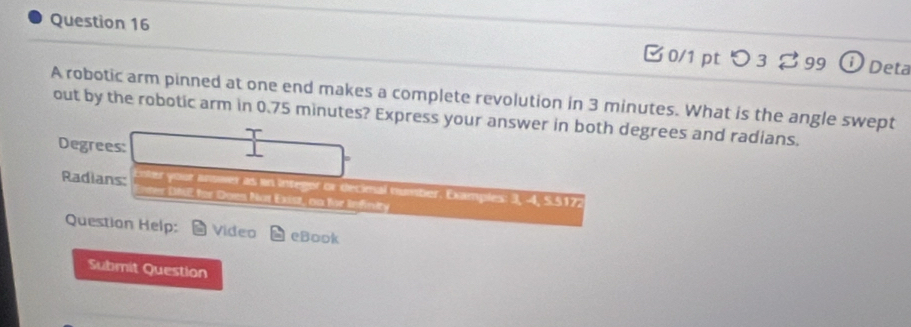 □0/1 pt つ3 ♂99 o Deta 
A robotic arm pinned at one end makes a complete revolution in 3 minutes. What is the angle swept 
out by the robotic arm in 0.75 minutes? Express your answer in both degrees and radians. 
Degrees: 
Radians: yoor anower as in integor or decimal number. Examples: 3, 4, 5.5172
: N ter Does Not Exist, oa for lefnity 
Question Help Video eBook 
Submit Question