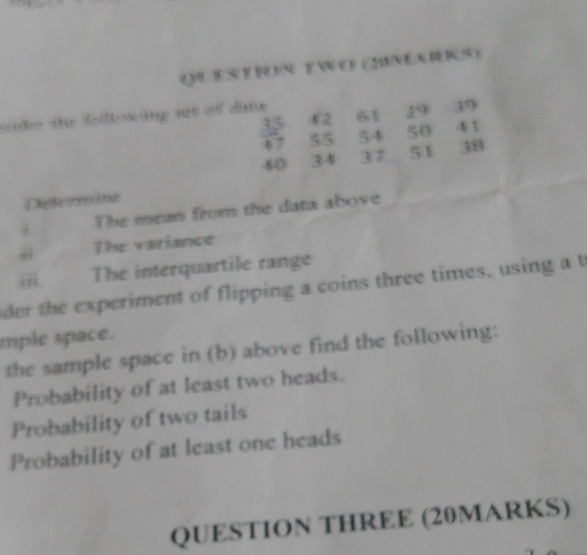 QUESTFON TWo (2UMARIS) 
sdko the Rllnng set of dte 61 29 39
62
 35/47  55 5· 4 5
40 34 37 51 38
Determäne 
i The mean from the data above 
j The variance 
iii. The interquartile range 
der the experiment of flipping a coins three times, using a t 
mple space. 
the sample space in (b) above find the following: 
Probability of at least two heads. 
Probability of two tails 
Probability of at least one heads 
QUESTION THREE (20MARKS)