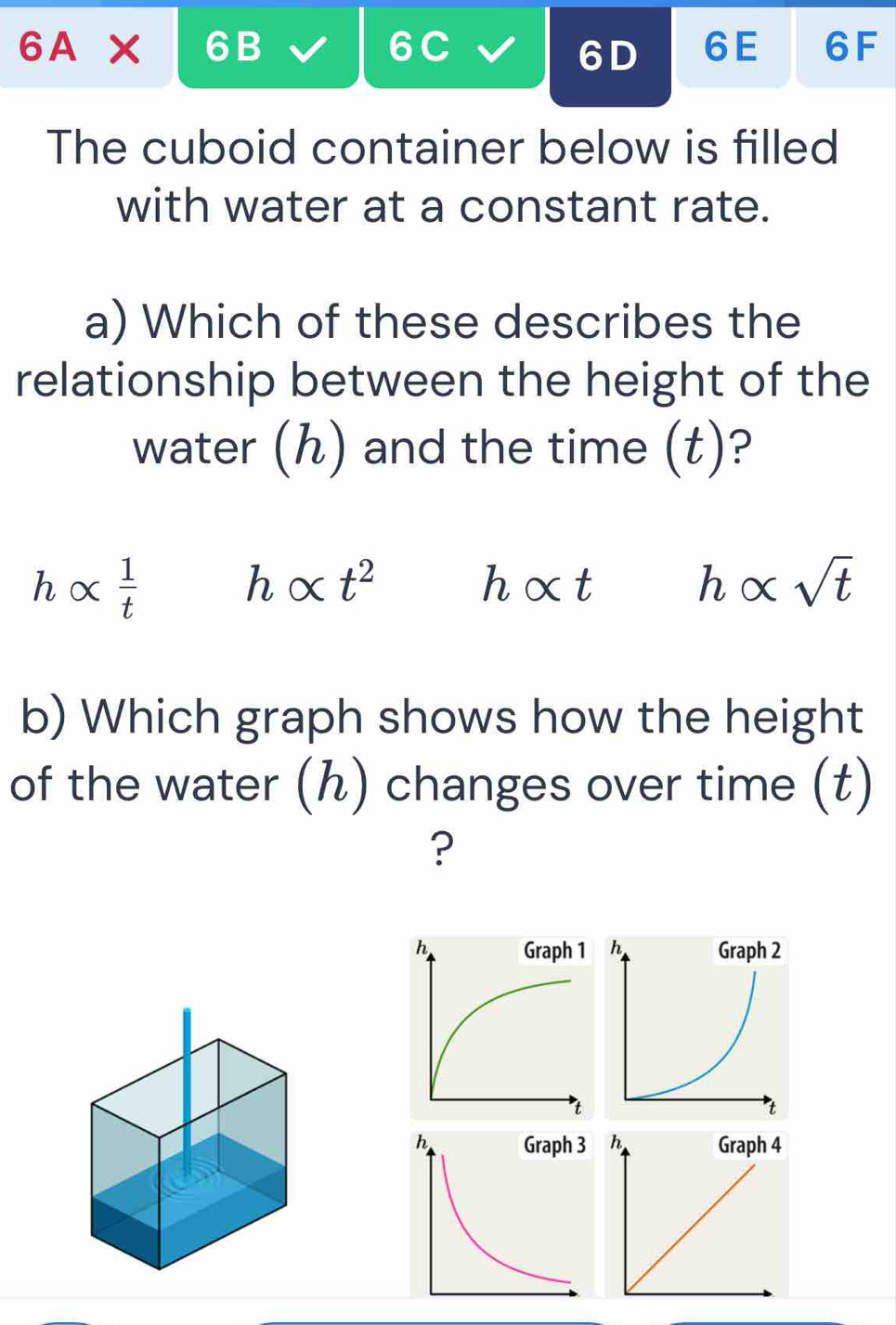 6A* 6B a 
6D 6E 6F 
The cuboid container below is filled 
with water at a constant rate. 
a) Which of these describes the 
relationship between the height of the 
water (ん) and the time (t)?
halpha  1/t 
h alpha t^2
h alpha t
halpha sqrt(t)
b) Which graph shows how the height 
of the water (ん) changes over time (t) 
?