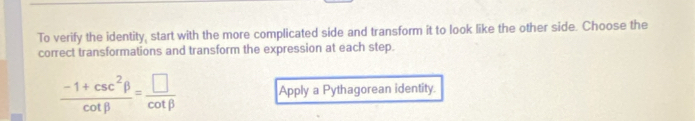 To verify the identity, start with the more complicated side and transform it to look like the other side. Choose the 
correct transformations and transform the expression at each step.
 (-1+csc^2beta )/cot beta  = □ /cot beta   Apply a Pythagorean identity.