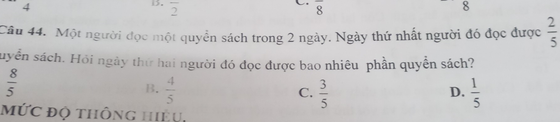 overline 2 overline 8 8
Câu 44. Một người đọc một quyển sách trong 2 ngày. Ngày thứ nhất người đó đọc được  2/5 
suyển sách. Hỏi ngày thứ hai người đó đọc được bao nhiêu phần quyển sách?
 8/5 
B.  4/5 
C.  3/5   1/5 
D.
mỨC độ thông hiều.