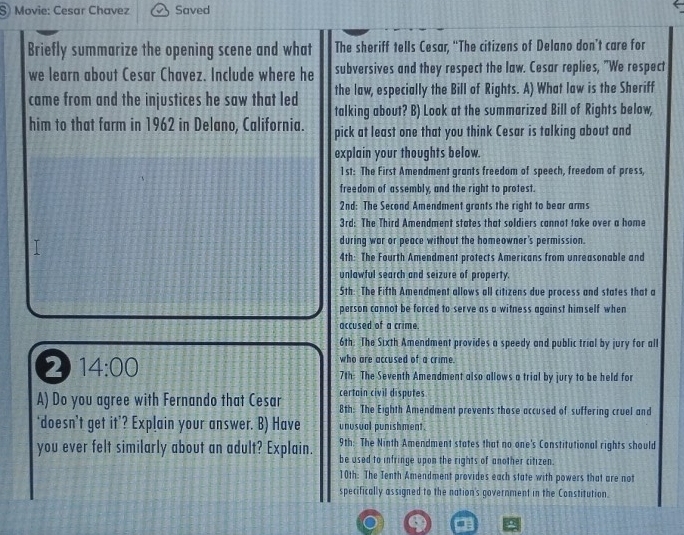 Movie: Cesar Chavez Saved
Briefly summarize the opening scene and what The sheriff tells Cesar, “The citizens of Delano don’t care for
we learn about Cesar Chavez. Include where he subversives and they respect the law. Cesar replies, "We respect
the law, especially the Bill of Rights. A) What law is the Sheriff
came from and the injustices he saw that led talking about? B) Look at the summarized Bill of Rights below,
him to that farm in 1962 in Delano, California. pick at least one that you think Cesar is talking about and
explain your thoughts below.
1st: The First Amendment grants freedom of speech, freedom of press,
freedom of assembly, and the right to protest.
2nd: The Second Amendment grants the right to bear arm
3rd: The Third Amendment states that soldiers cannot take over a home
T
during war or peace without the homeowner's permission.
4th: The Fourth Amendment protects Americans from unreasonable and
unlawful search and seizure of property.
5th: The Fifth Amendment allows all citizens due process and states that a
person cannot be forced to serve as a witness against himself when
accused of a crime.
6th. The Sixth Amendment provides a speedy and public trial by jury for all
2 14:00 
who are accused of a crime.
7th: The Seventh Amendment also allows a trial by jury to be held for
certain civil disputes
A) Do you agree with Fernando that Cesar 8th: The Eighth Amendment prevents those accused of suffering cruel and
‘doesn’t get it’? Explain your answer. B) Have unusual punishment.
9th: The Ninth Amendment states that no one's Constitutional rights should
you ever felt similarly about an adult? Explain. be used to infringe upon the rights of another citizen.
10th: The Tenth Amendment provides each state with powers that are not
specifically assigned to the nation's government in the Constitution.