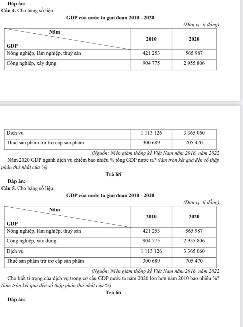 Đáp án: 
Câu 4. Cho bảng số liệu: 
GDP của nước ta giai đoạn 2010 - 2020 
(Nguồn: Niên giám thống kế Việt Nam năm 2016, năm 2022
Năm 2020 GDP ngành dịch vụ chiếm bao nhiêu % tổng GDP nước ta? (làm tròn kết quả đến số thập 
phân thứ nhất của %) 
Trā lời 
Đáp án: 
Câu 5. Cho bảng số liệu: 
GDP của nước ta giai đoạn 2010 - 2020 
Cho biết tỉ trọng của dịch vụ trong cơ cấu GDP nước ta năm 2020 lớn hơn năm 2010 bao nhiêu %? 
(làm tròn kết quả đến số thập phân thứ nhất của %) 
Trā lời 
Đáp án: