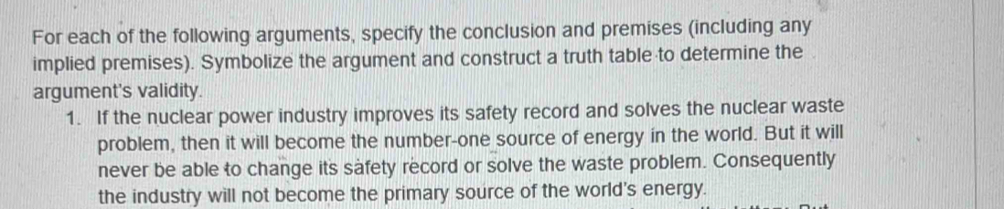 For each of the following arguments, specify the conclusion and premises (including any 
implied premises). Symbolize the argument and construct a truth table to determine the 
argument's validity. 
1. If the nuclear power industry improves its safety record and solves the nuclear waste 
problem, then it will become the number-one source of energy in the world. But it will 
never be able to change its safety record or solve the waste problem. Consequently 
the industry will not become the primary source of the world's energy.