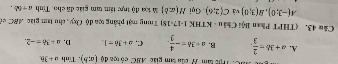 Thực tâm H của tam giác ABC có tọa độ (a;b). Tính a+3b.
A. a+3b= 2/3 .
B. a+3b=- 4/3 . C. a+3b=1. D. a+3b=-2. 
Câu 43. (THPT Phan Bội Châu - KTHK 1-17-18) Trong mặt phẳng tọa độ Oxy, cho tam giác ABC có
A(-3;0), B(3;0) và C(2;6). Gọi H(a;b) là tọa độ trực tâm tam giác đã cho. Tính a+6b.