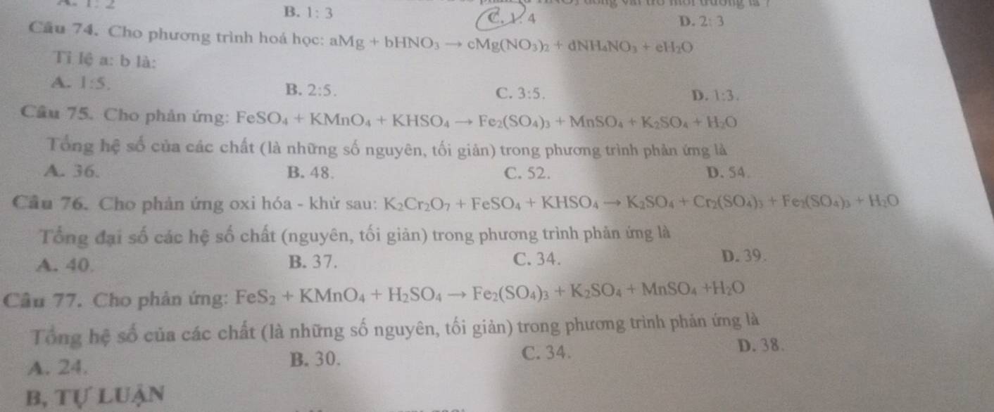 B. 1:3 C. 1. 4 D. 2:3
Cầu 74. Cho phương trình hoá học: aMg+bHNO_3to cMg(NO_3)_2+dNH_4NO_3+eH_2O
Tỉ lệ a: b là:
A. 1:5. B. 2:5.
C. 3:5. D. 1:3.
Cầu 75. Cho phản ứng: Fe S O_4+KMnO_4+KHSO_4to Fe_2(SO_4)_3+MnSO_4+K_2SO_4+H_2O
Tổng hệ số của các chất (là những số nguyên, tối giản) trong phương trình phản ứng là
A. 36. B. 48. C. 52. D. 54.
Cầu 76. Cho phản ứng oxi hóa - khử sau: K_2Cr_2O_7+FeSO_4+KHSO_4to K_2SO_4+Cr_2(SO_4)_3+Fe_2(SO_4)_3+H_2O
Tổng đại số các hệ số chất (nguyên, tối giản) trong phương trình phản ứng là
A. 40. B. 37. C. 34. D. 39.
Câu 77. Cho phản ứng: FeS_2+KMnO_4+H_2SO_4to Fe_2(SO_4)_3+K_2SO_4+MnSO_4+H_2O
Tổng hệ số của các chất (là những số nguyên, tối giản) trong phương trình phản ứng là
A. 24. C. 34. D. 38.
B. 30.
b, tự luận