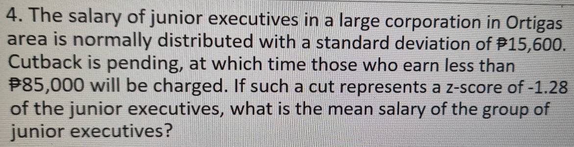 The salary of junior executives in a large corporation in Ortigas 
area is normally distributed with a standard deviation of P15,600. 
Cutback is pending, at which time those who earn less than
85,000 will be charged. If such a cut represents a z-score of -1.28
of the junior executives, what is the mean salary of the group of 
junior executives?