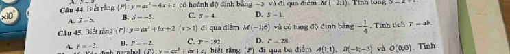 Câu 44, Biết rằng (P):
x10 A x=0 y=ax^2-4x+c có hoành độ định bằng −3 và đi qua điểm M(-2,1). Tinh tổng
A. S=5. B. S=-5. C. S=4. D. S=1. 
Câu 45. Biết rằng (P): y=ax^2+bx+2(a>1) đi qua điểm M(-1;6) và có tung độ đinh bằng - 1/4 . Tinh tích T=ab.
A. P=-3. B. P=-2. C. P=192 D. P=28.
(P):y=ax^2+bx+c , biết rằng (P) đi qua ba điểm A(1;1), B(-1;-3) và O(0;0). Tính