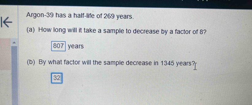 Argon- 39 has a half-life of 269 years.
(a) How long will it take a sample to decrease by a factor of 8?
807 years
(b) By what factor will the sample decrease in 1345 years?
32|