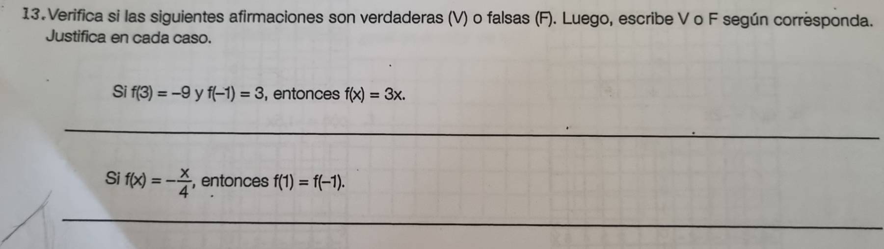 Verifica si las siguientes afirmaciones son verdaderas (V) o falsas (F). Luego, escribe V o F según corresponda. 
Justifica en cada caso. 
Si f(3)=-9 y f(-1)=3 ,entonces f(x)=3x. 
Si f(x)=- x/4  , entonces f(1)=f(-1).