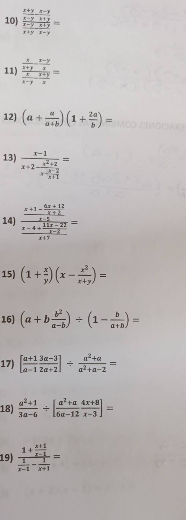 frac  (x+y)/x-y - (x-y)/x+y  (x-y)/x+y  (x+y)/x-y =
11) frac  x/x+y - (x-y)/x  x/x-y - (x+y)/x =
12) (a+ a/a+b )(1+ 2a/b )=
13) frac x-1x+2-frac x^2+2x- (x-2)/x+1 =
14) frac frac x+1- (6x+12)/x+2 frac x-4+ (11x-22)/x-2 x+7=
15) (1+ x/y )(x- x^2/x+y )=
16) (a+b b^2/a-b )/ (1- b/a+b )=
17) [ (a+1)/a-1  (3a-3)/2a+2 ]/  (a^2+a)/a^2+a-2 =
18)  (a^2+1)/3a-6 / [ (a^2+a)/6a-12  (4x+8)/x-3 ]=
19) frac 1+ (x+1)/x-1  1/x-1 - 1/x+1 =