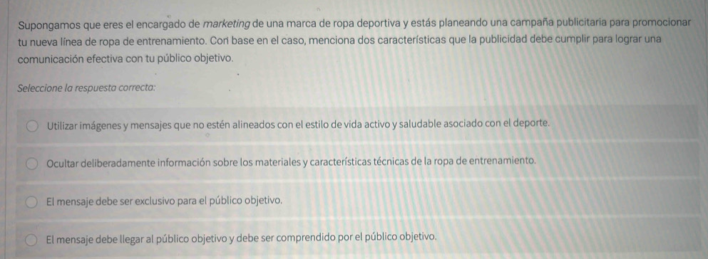 Supongamos que eres el encargado de marketing de una marca de ropa deportiva y estás planeando una campaña publicitaria para promocionar
tu nueva línea de ropa de entrenamiento. Cor base en el caso, menciona dos características que la publicidad debe cumplir para lograr una
comunicación efectiva con tu público objetivo.
Seleccione la respuesta correcta:
Utilizar imágenes y mensajes que no estén alineados con el estilo de vida activo y saludable asociado con el deporte.
Ocultar deliberadamente información sobre los materiales y características técnicas de la ropa de entrenamiento.
El mensaje debe ser exclusivo para el público objetivo.
El mensaje debe llegar al público objetivo y debe ser comprendido por el público objetivo.