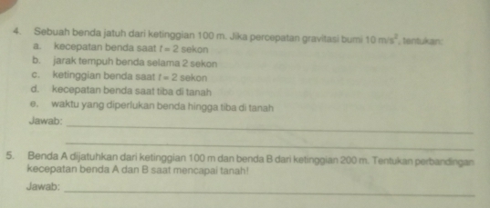 Sebuah benda jatuh dari ketinggian 100 m. Jika percepatan gravitasi bumi 10m/s^2 , tentukan: 
a. kecepatan benda saat t=2 sekon 
b. jarak tempuh benda selama 2 sekon 
c. ketinggian benda saat t=2 sekon 
d. kecepatan benda saat tiba di tanah 
e. waktu yang diperlukan benda hingga tiba di tanah 
Jawab: 
_ 
_ 
5. Benda A dijatuhkan dari ketinggian 100 m dan benda B dari ketinggian 200 m. Tentukan perbandingan 
kecepatan benda A dan B saat mencapai tanah! 
_ 
Jawab: