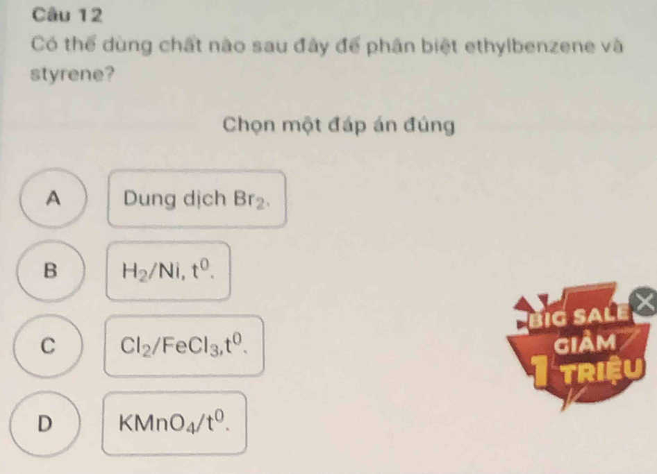 Có thể dùng chất nào sau đây để phân biệt ethylbenzene và
styrene?
Chọn một đáp án đúng
A Dung dịch Br_2.
B H_2/Ni, t^0.
BiG SaLe
C Cl_2/FeCl_3, t^0. giảm
I triệu
D KMnO_4/t^0.