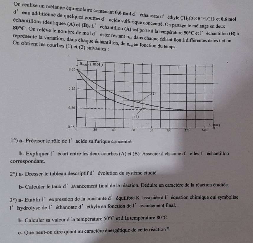 On réalise un mélange équimolaire contenant 0,6 mol d éthanoate d' éthyle CH_3COOCH_2CH_3 et 0,6 mol
d' eau additionné de quelques gouttes d’ acide sulfurique concentré. On partage le mélange en deux
échantillons identiques (A) et (B). L’échantillon (A) est porté à la température 50°C et l’échantillon (B) à
80°C. On relève le nombre de mol d’ester restant n_est dans chaque échantillon à différentes dates t et on
représente la variation, dans chaque échantillon, de n_est en fonction du temps.
On obtient les courbes (1) et (2) suivantes :
1°) a- Préciser le rôle de I' acide sulfurique concentré.
b- Expliquer 1' écart entre les deux courbes (A) et (B). Associer à chacune d’elles l’échantillon
correspondant.
2°) a- Dresser le tableau descriptif d’évolution du système étudié.
b- Calculer le taux d’ avancement final de la réaction. Déduire un caractère de la réaction étudiée.
3°) a- Etablir 1' expression de la constante d’équilibre K associée à I' équation chimique qui symbolise
1' hydrolyse de 1' 1 éthanoate d' éthyle en fonction de 1' avancement final. .
b- Calculer sa valeur à la température 50°C et à la température 80°C.
c- Que peut-on dire quant au caractère énergétique de cette réaction ?