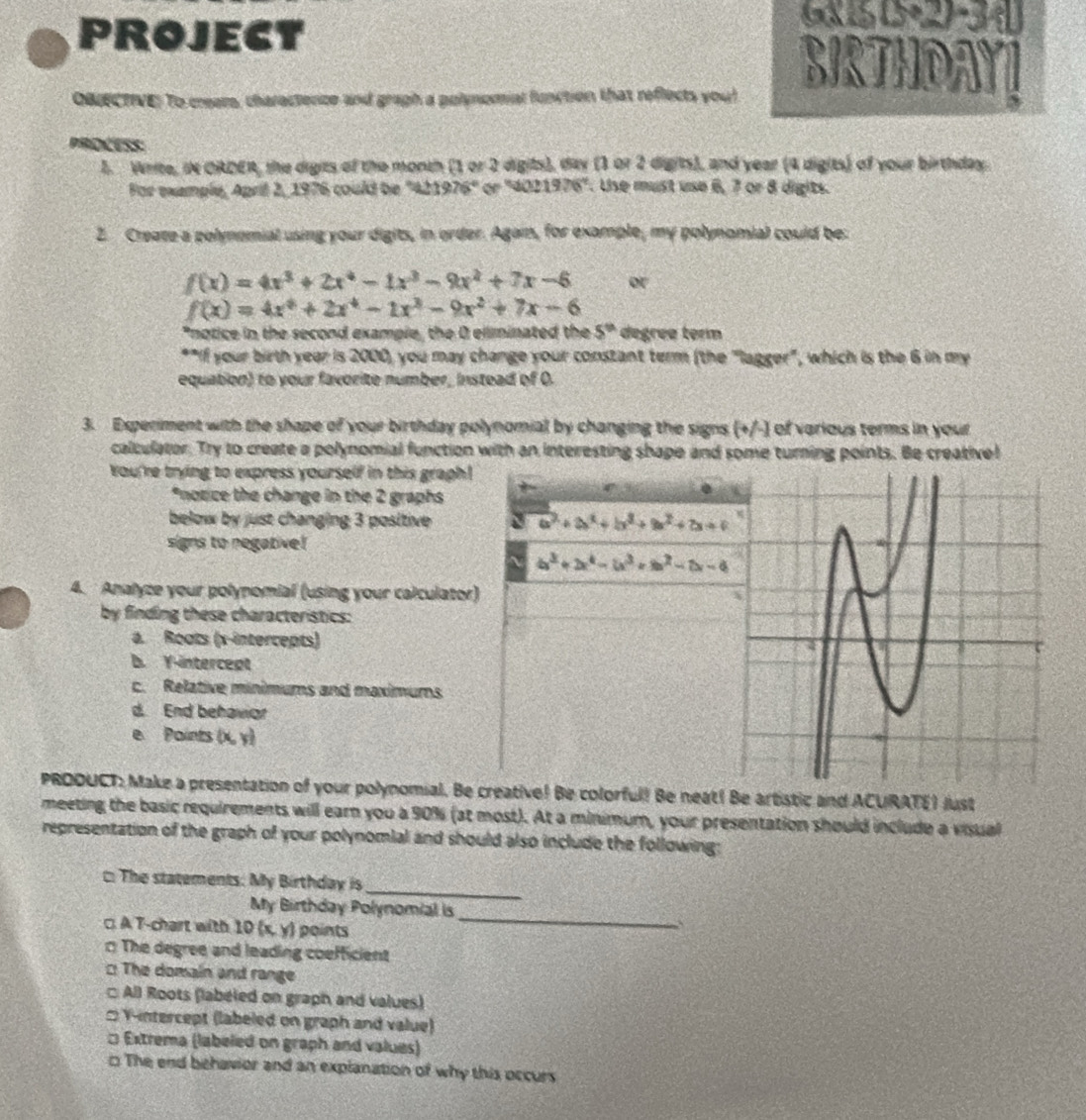 PROJECT
650+27-3
BIRTHOAYT
OBIECTIVE) To creers, charactence and gragh a polynomial function that reflects you!
PROCESS:
l. Write, in ORDER, the digits of the month (1 or 2 digits), day (1 or 2 digits), and year (4 digits) of your birthday.
For example, April 2, 1976 could be "421976" or "402 1976°. Use must use 6, 7 or 8 digits.
2. Create a polynomial using your digits, in order. Agam, for example, my polynomial could be:
f(x)=4x^3+2x^4-1x^3-9x^2+7x-6 or
f(x)=4x^4+2x^4-1x^3-9x^2+7x-6
*notice in the second exampie, the 0 eliminated the 5^(th) degree term
**If your birth year is 2000) you may change your constant term (the "lagger", which is the 6 in my
equation) to your favorite number, instead of O.
3. Experiment with the shape of your birthday polynomial by changing the signs (+/-) of various terms in your
calculator. Try to create a polynomial function with an interesting shape and some turning points. Be creative!
You're trying to express yourself in this graph!
*notice the change in the 2 graphs t
below by just changing 3 positive
a^2+a^2+b^2+a^2+2a+c
signs to negative!
~ a^3+2x^4-(x^3+b^2-2x-4
4. Analyce your polynomial (using your calculator)
by finding these characteristics:
a. Roots (x-intercepts)
b. Y-intercept
c. Relative minimums and maximums
d. End behavior
e. Paints (x, y)
PRDDUCT: Make a presentation of your polynomial. Be creative! Be colorful! Be neat! Be artistic and ACURATE) just
meeting the basic requirements will earn you a 90% (at most). At a minimum, your presentation should include a visual
representation of the graph of your polynomial and should also include the following:
_
:The statements: My Birthday is
My Birthday Polynomial is
□ A T-chart with 10(x,y) points
_
`
The degree and leading coefficient
: The domain and range
□ All Roots (labeled on graph and values)
:Y-intercept (labeled on graph and value)
□ Extrema (labeled on graph and values)
□ The end behavior and an explanation of why this occurs