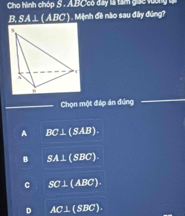 Cho hình chóp S. ABCcó đây là tam giác vường lại
B, SA □ L ( ABC ) . Mệnh đề nào sau đây đúng?
Chọn một đáp án đúng
A BC⊥ (SAB).
B SA⊥ 10 (SBC).
C SC⊥ (ABC).
D AC⊥ (SBC).