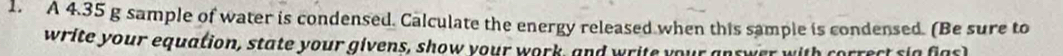 A 4.35 g sample of water is condensed. Calculate the energy released when this sample is condensed. (Be sure to 
write your equation, state your givens, show your work, and write your answer with correct sig fasl