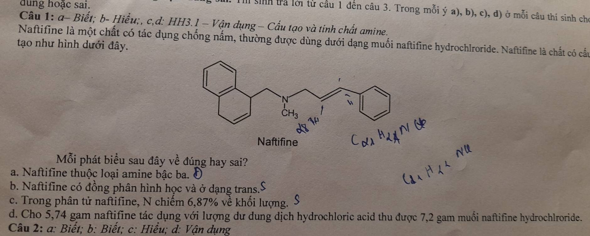 dung hoạc sai.
Tl sinh tra lời từ câu 1 đến câu 3. Trong mỗi ý a), b), c), d) ở mỗi câu thí sinh chỉ
Câu 1: a- Biết; b- Hiểu;, c,d: HH3.l - Vận dụng − Cấu tạo và tính chất amine.
Naftifine là một chất có tác dụng chống nấm, thường được dùng dưới dạng muối naftifine hydrochlroride. Naftifine là chất có cấu
tạo như hình dưới đây.
Naftifine
Mỗi phát biểu sau đây về đúng hay sai?
a. Naftifine thuộc loại amine bậc ba. I
b. Naftifine có đồng phân hình học và ở dạng trans."
a
c. Trong phân tử naftifine, N chiếm 6,87% về khối lượng.
d. Cho 5,74 gam naftifine tác dụng với lượng dư dung dịch hydrochloric acid thu được 7,2 gam muối naftifine hydrochlroride.
Câu 2: a: Biết; b: Biết; c: Hiểu; d: Vận dụng