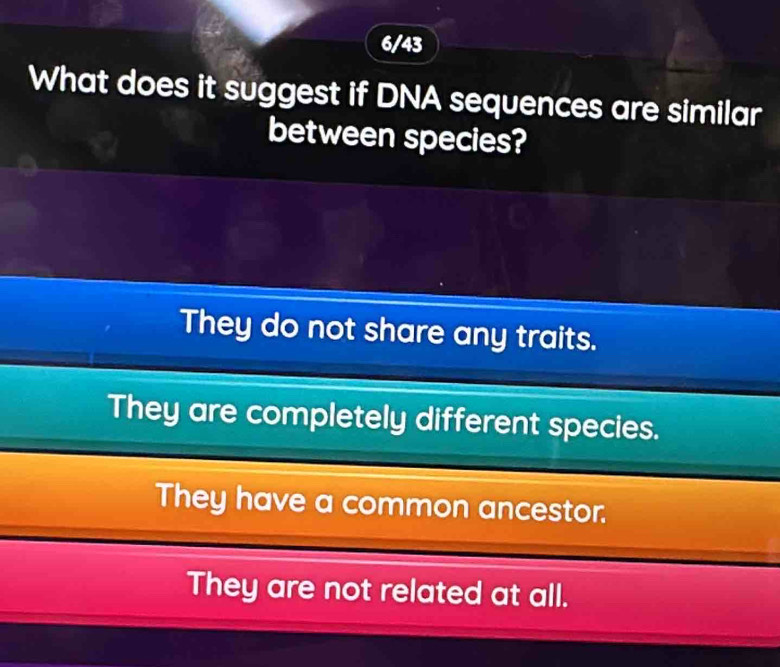 6/43
What does it suggest if DNA sequences are similar
between species?
They do not share any traits.
They are completely different species.
They have a common ancestor.
They are not related at all.