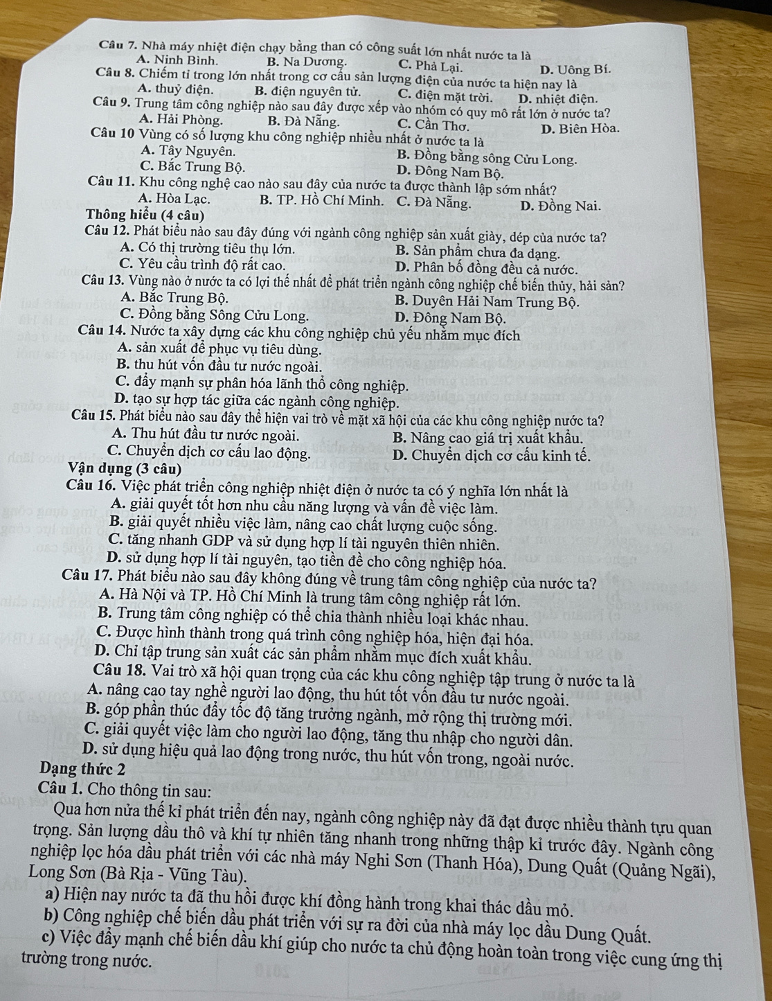 Nhà máy nhiệt điện chạy bằng than có công suất lớn nhất nước ta là
A. Ninh Bình. B. Na Dương. C. Phả Lại.
Câu 8. Chiếm tỉ trong lớn nhất trong cơ cấu sản lượng điện của nước ta hiện nay là D. Uông Bí.
A. thuỷ điện. B. điện nguyên tử. C. điện mặt trời. D. nhiệt điện.
Câu 9. Trung tâm công nghiệp nào sau đây được xếp vào nhóm có quy mô rất lớn ở nước ta?
A. Hải Phòng. B. Đà Nẵng. C. Cần Thơ.
D. Biên Hòa.
Câu 10 Vùng có số lượng khu công nghiệp nhiều nhất ở nước ta là
A. Tây Nguyên. B. Đồng bằng sông Cửu Long.
C. Bắc Trung Bộ. D. Đông Nam Bộ.
Câu 11. Khu công nghệ cao nào sau đây của nước ta được thành lập sớm nhất?
A. Hòa Lạc. B. TP. Hồ Chí Minh. C. Đà Nẵng. D. Đồng Nai.
Thông hiểu (4 câu)
Câu 12. Phát biểu nào sau đây đúng với ngành công nghiệp sản xuất giày, dép của nước ta?
A. Có thị trường tiêu thụ lớn. B. Sản phầm chưa đa dạng.
C. Yêu cầu trình độ rất cao. D. Phân bố đồng đều cả nước.
Câu 13. Vùng nào ở nước ta có lợi thế nhất để phát triển ngành công nghiệp chế biến thủy, hải sản?
A. Bắc Trung Bộ. B. Duyên Hải Nam Trung Bộ.
C. Đồng bằng Sông Cửu Long. D. Đông Nam Bộ.
Câu 14. Nước ta xây dựng các khu công nghiệp chủ yếu nhằm mục đích
A. sản xuất để phục vụ tiêu dùng.
B. thu hút vốn đầu tư nước ngoài.
C. đẩy mạnh sự phân hóa lãnh thổ công nghiệp.
D. tạo sự hợp tác giữa các ngành công nghiệp.
Câu 15. Phát biểu nào sau đây thể hiện vai trò về mặt xã hội của các khu công nghiệp nước ta?
A. Thu hút đầu tư nước ngoài. B. Nâng cao giá trị xuất khẩu.
C. Chuyển dịch cơ cấu lao động. D. Chuyển dịch cơ cấu kinh tế.
Vận dụng (3 câu)
Câu 16. Việc phát triển công nghiệp nhiệt điện ở nước ta có ý nghĩa lớn nhất là
A. giải quyết tốt hơn nhu cầu năng lượng và vấn đề việc làm.
B. giải quyết nhiều việc làm, nâng cao chất lượng cuộc sống.
C. tăng nhanh GDP và sử dụng hợp lí tài nguyên thiên nhiên.
D. sử dụng hợp lí tài nguyên, tạo tiền đề cho công nghiệp hóa.
Câu 17. Phát biểu nào sau đây không đúng về trung tâm công nghiệp của nước ta?
A. Hà Nội và TP. Hồ Chí Minh là trung tâm công nghiệp rất lớn.
B. Trung tâm công nghiệp có thể chia thành nhiều loại khác nhau.
C. Được hình thành trong quá trình công nghiệp hóa, hiện đại hóa.
D. Chỉ tập trung sản xuất các sản phẩm nhằm mục đích xuất khẩu.
Câu 18. Vai trò xã hội quan trọng của các khu công nghiệp tập trung ở nước ta là
A. nâng cao tay nghề người lao động, thu hút tốt vốn đầu tư nước ngoài.
B. góp phần thúc đầy tốc độ tăng trưởng ngành, mở rộng thị trường mới.
C. giải quyết việc làm cho người lao động, tăng thu nhập cho người dân.
D. sử dụng hiệu quả lao động trong nước, thu hút vốn trong, ngoài nước.
Dạng thức 2
Câu 1. Cho thông tin sau:
Qua hơn nửa thế kỉ phát triển đến nay, ngành công nghiệp này đã đạt được nhiều thành tựu quan
trọng. Sản lượng dầu thô và khí tự nhiên tăng nhanh trong những thập kỉ trước đây. Ngành công
nghiệp lọc hóa dầu phát triển với các nhà máy Nghi Sơn (Thanh Hóa), Dung Quất (Quảng Ngãi),
Long Sơn (Bà Rịa - Vũng Tàu).
a) Hiện nay nước ta đã thu hồi được khí đồng hành trong khai thác dầu mỏ.
b) Công nghiệp chế biến dầu phát triển với sự ra đời của nhà máy lọc dầu Dung Quất.
c) Việc đầy mạnh chế biến dầu khí giúp cho nước ta chủ động hoàn toàn trong việc cung ứng thị
trường trong nước.