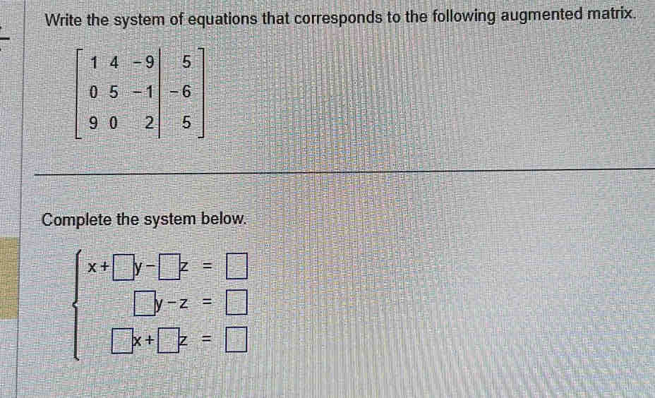 Write the system of equations that corresponds to the following augmented matrix.
beginbmatrix 1&4&-9 0&5&-1 9&0&2&0&-2
Complete the system below.
beginarrayl x+□ y-□ z=□  □ y-z=□  □ x+□ y=□ endarray.