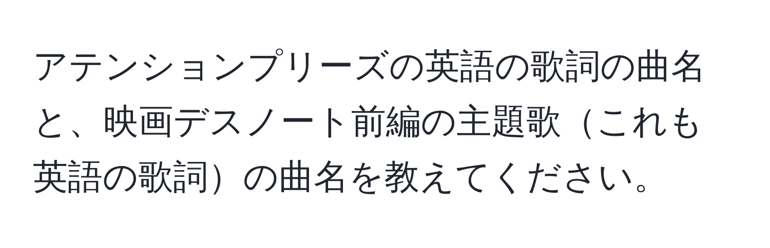 アテンションプリーズの英語の歌詞の曲名と、映画デスノート前編の主題歌これも英語の歌詞の曲名を教えてください。