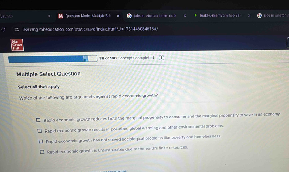Launch Question Mode: Multiple Sel jobs in winston salem no b Build-A-Bear Workshop jobs in winston s
learning.mheducation.com/static/awd/index.html?_t=1731446084613#/
Mc
Graw
Hill
88 of 100 Concepts completed
Multiple Select Question
Select all that apply
Which of the following are arguments against rapid economic growth?
Rapid economic growth reduces both the marginal propensity to consume and the marginal propensity to save in an economy.
Rapid economic growth results in pollution, global warming and other environmental problems.
Rapid economic growth has not solved sociological problems like poverty and homelessness.
Rapid economic growth is unsustainable due to the earth's finite resources.