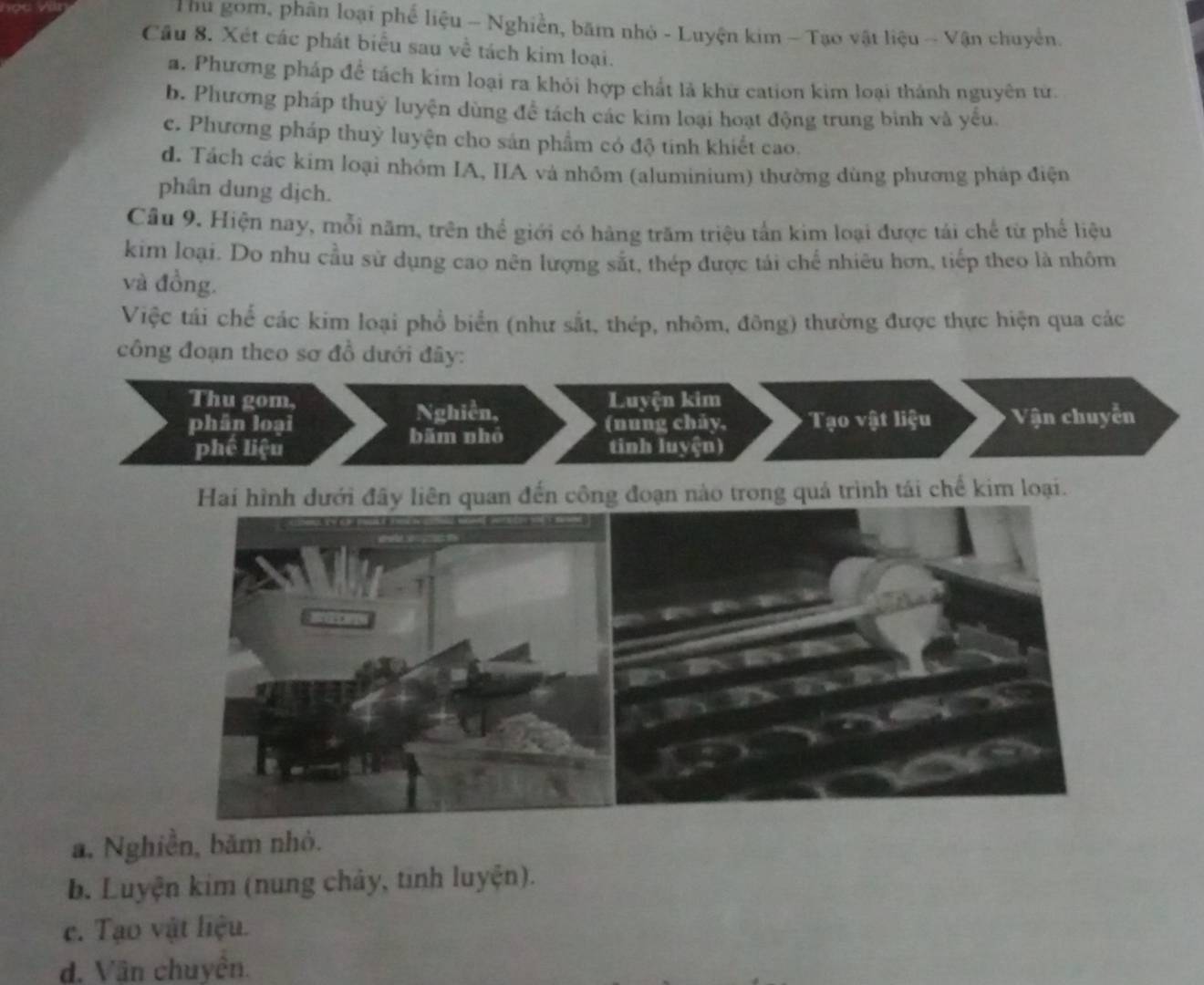 Thu gom, phân loại phế liệu - Nghiễn, bãm nhỏ - Luyện kim - Tạo vật liệu - Vận chuyển.
Cầu 8. Xét các phát biểu sau về tách kim loại.
a. Phương pháp để tách kim loại ra khỏi hợp chất là khữ cation kim loại thành nguyên tử
b. Phương pháp thuy luyện dùng để tách các kim loại hoạt động trung bình và yếu
c. Phương pháp thuỷ luyện cho sản phẩm có độ tinh khiết cao.
d. Tách các kim loại nhóm IA, IIA và nhôm (aluminium) thường dùng phương pháp điện
phân dung dịch.
Câu 9. Hiện nay, mỗi năm, trên thể giới có hàng trăm triệu tấn kim loại được tái chế từ phế liệu
kim loại. Do nhu cầu sử dụng cao nên lượng sắt, thép được tái chế nhiêu hơn, tiếp theo là nhôm
và đồng.
Việc tái chế các kim loại phổ biển (như sắt, thép, nhôm, đông) thường được thực hiện qua các
công đoạn theo sơ đồ dưới đây:
a. Nghiễn, băm nhỏ.
b. Luyện kim (nung chảy, tinh luyện).
c. Tạo vật liệu.
d. Vân chuyên.