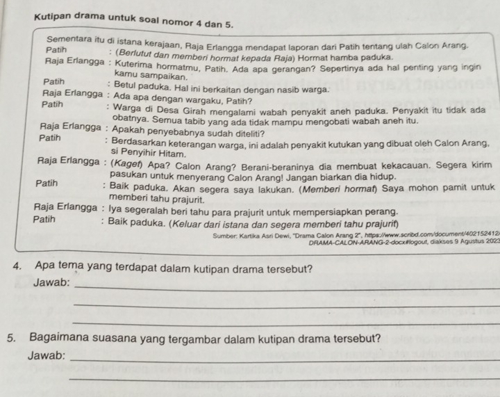 Kutipan drama untuk soal nomor 4 dan 5.
Sementara itu di istana kerajaan, Raja Erlangga mendapat laporan dari Patih tentang ulah Calon Arang.
Patih : (Berlutut dan memberi hormat kepada Raja) Hormat hamba paduka.
Raja Erlangga : Kuterima hormatmu, Patih. Ada apa gerangan? Sepertinya ada hal penting yang ingin
kamu sampaikan.
Patih : Betul paduka. Hal ini berkaitan dengan nasib warga.
Raja Erlangga : Ada apa dengan wargaku, Patih?
Patih : Warga di Desa Girah mengalami wabah penyakit aneh paduka. Penyakit itu tidak ada
obatnya. Semua tabib yang ada tidak mampu mengobati wabah aneh itu.
Raja Erlangga : Apakah penyebabnya sudah diteliti?
Patih : Berdasarkan keterangan warga, ini adalah penyakit kutukan yang dibuat oleh Calon Arang,
si Penyihir Hitam.
Raja Erlangga : (Kagef) Apa? Calon Arang? Berani-beraninya dia membuat kekacauan. Segera kirim
pasukan untuk menyerang Calon Arang! Jangan biarkan dia hidup.
Patih : Baik paduka. Akan segera saya lakukan. (Memberi hormat) Saya mohon pamit untuk
memberi tahu prajurit.
Raja Erlangga : lya segeralah beri tahu para prajurit untuk mempersiapkan perang.
Patih : Baik paduka. (Keluar dari istana dan segera memberi tahu prajurit)
Sumber: Kartika Asri Dewi, 'Drama Calon Arang 2', https://www.scribd.com/document/402152412
DRAMA-CALON-ARANG-2-docx#ogout, diakses 9 Agustus 2023
_
4. Apa tema yang terdapat dalam kutipan drama tersebut?
Jawab:_
_
_
5. Bagaimana suasana yang tergambar dalam kutipan drama tersebut?
Jawab:_
_