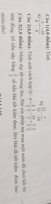 Câu 1( 4,0 điểm): Tính 
b) 
a)  (-3)/8 + (-19)/8   13/15 : 7/-10 
Câu 2(4,0 điểm): Tính một cách hợp lý: A= 2/5 ·  3/7 - 10/7 + 3/7 ·  3/5 
Câu 3(2,0 điểm): Nhân dịp tết trung thu, Hải xin phép mẹ mua một món đồ chơi hết 50
000 đồng. Số tiền này bằng  2/5  số tiền Hải tiết kiệm được. Hỏi Hải đã tiết kiệm được bao 
nhiêu tiền?