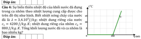 Đáp án:
Câu 4: Sự biến thiên nhiệt độ của khối nước đá đựn
trong ca nhôm theo nhiệt lượng cung cấp được ch
trên đồ thị như hình. Biết nhiệt nóng chảy của nướ
đá là lambda =3,4.10^5J/kg; nhiệt dung riêng của nướ
c_1=4200J/kg.K; nhiệt dung riêng của nhôm c_2=
880 J/k g. K. Tổng khối lượng nước đá và ca nhôm l
bao nhiêu kg? Q (kJ)
Đáp án: