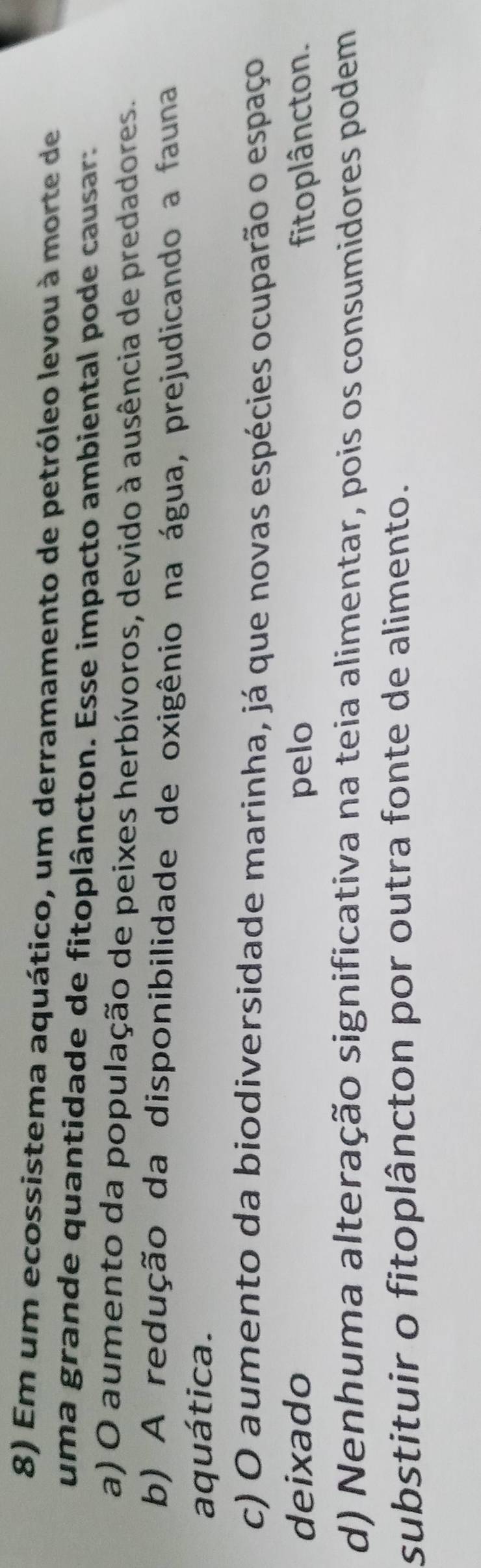 Em um ecossistema aquático, um derramamento de petróleo levou à morte de
uma grande quantidade de fitoplâncton. Esse impacto ambiental pode causar:
a) O aumento da população de peixes herbívoros, devido à ausência de predadores.
b) A redução da disponibilidade de oxigênio na água, prejudicando a fauna
aquática.
c) O aumento da biodiversidade marinha, já que novas espécies ocuparão o espaço
deixado pelo fitoplâncton.
d) Nenhuma alteração significativa na teia alimentar, pois os consumidores podem
substituir o fitoplâncton por outra fonte de alimento.