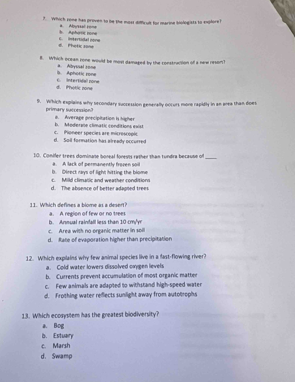 Which zone has proven to be the most difficult for marine biologists to explore?
a. Abyssal zone
b. Aphotic zone
c. Intertidal zone
d. Photic zone
8. Which ocean zone would be most damaged by the construction of a new resort?
a. Abyssal zone
b. Aphotic zone
c. Intertidal zone
d. Photic zone
9. Which explains why secondary succession generally occurs more rapidly in an area than does
primary succession?
a. Average precipitation is higher
b. Moderate climatic conditions exist
c. Pioneer species are microscopic
d. Soil formation has already occurred
10. Conifer trees dominate boreal forests rather than tundra because of_
a. A lack of permanently frozen soil
b. Direct rays of light hitting the biome
c. Mild climatic and weather conditions
d. The absence of better adapted trees
11. Which defines a biome as a desert?
a. A region of few or no trees
b. Annual rainfall less than 10 cm/yr
c. Area with no organic matter in soil
d. Rate of evaporation higher than precipitation
12. Which explains why few animal species live in a fast-flowing river?
a. Cold water lowers dissolved oxygen levels
b. Currents prevent accumulation of most organic matter
c. Few animals are adapted to withstand high-speed water
d. Frothing water reflects sunlight away from autotrophs
13. Which ecosystem has the greatest biodiversity?
a. Bog
b. Estuary
c. Marsh
d. Swamp