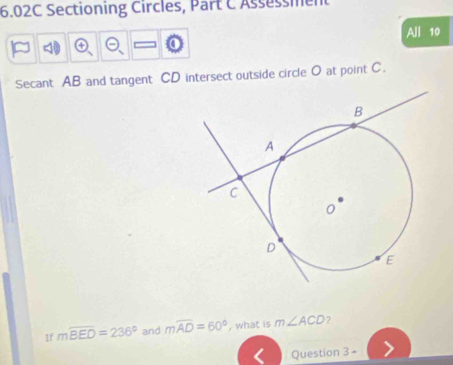 6.02C Sectioning Circles, Part C Assessment 
All 10 
Secant AB and tangent CD intersect outside circle O at point C. 
If mwidehat BED=236° and mwidehat AD=60° , what is m∠ ACD ? 
Question 3 -