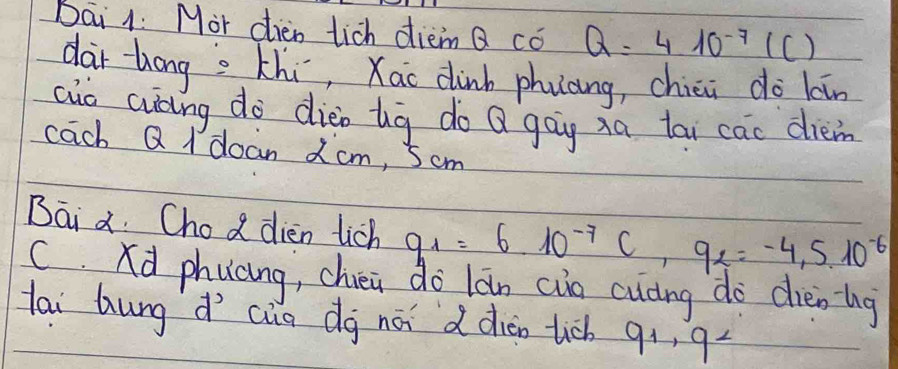 Dai 1: Mor dien tich diem Q co Q=410^(-7)(C)
dar tong s Khi, Xac dink phuaing, chici do kān 
cio auāng do dieo ug do Q gog xa tai cac dièm 
cach Q I doan 2cm, Scm 
Bai a. Chod dien tich q_1=6.10^(-7)C, 9_2=-4,5.10^(-6)
C. Xd phucng, chéa do làn cua cuáng do dièning 
lai hung d cia dg nái ddiàn tich 9+, 94