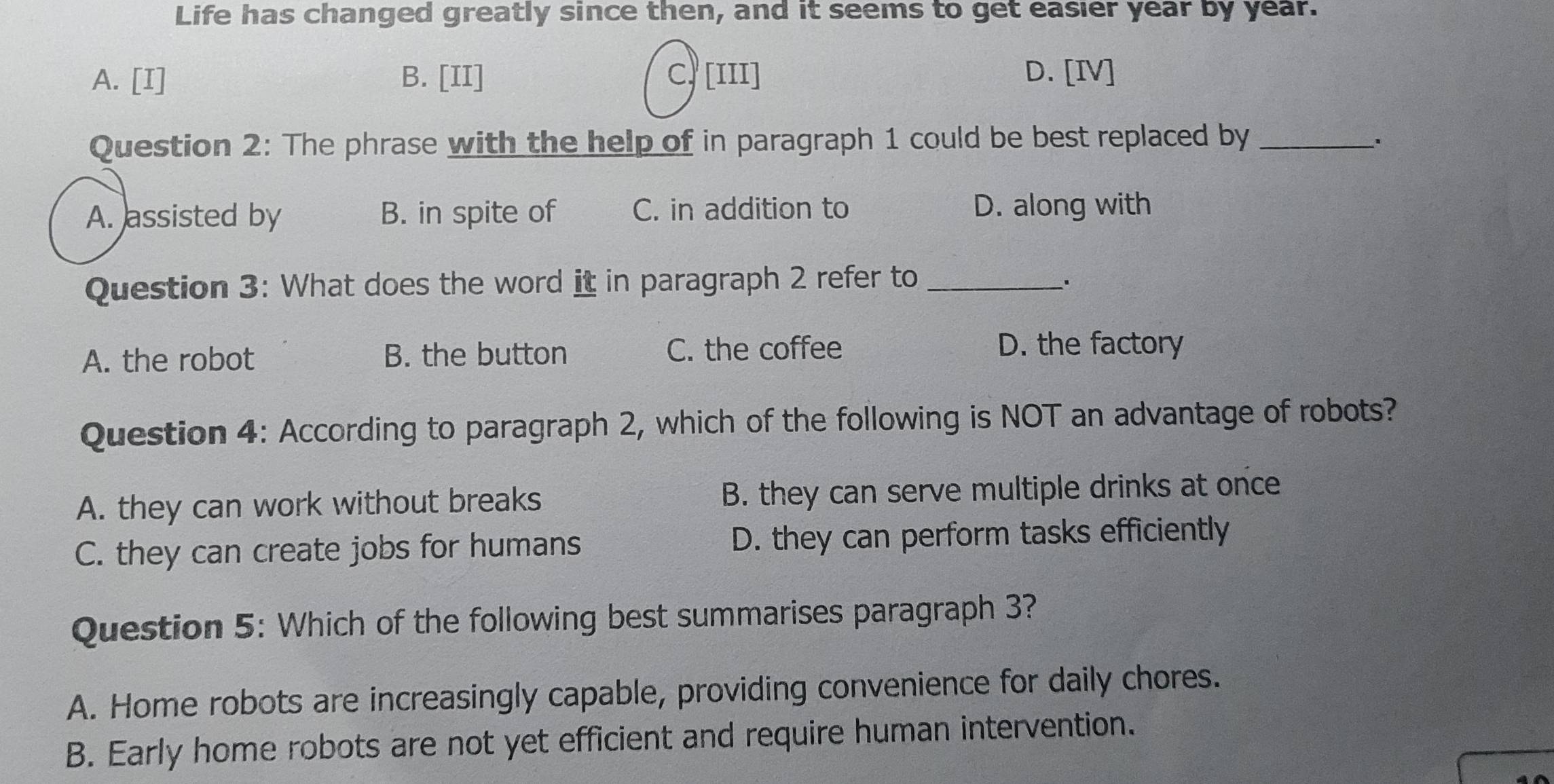 Life has changed greatly since then, and it seems to get easier year by year.
A. [I] B. [II] C, [III] D. [IV]
Question 2: The phrase with the help of in paragraph 1 could be best replaced by_
、.
A. assisted by B. in spite of C. in addition to D. along with
Question 3: What does the word it in paragraph 2 refer to _.
A. the robot B. the button C. the coffee
D. the factory
Question 4: According to paragraph 2, which of the following is NOT an advantage of robots?
A. they can work without breaks B. they can serve multiple drinks at once
C. they can create jobs for humans D. they can perform tasks efficiently
Question 5: Which of the following best summarises paragraph 3?
A. Home robots are increasingly capable, providing convenience for daily chores.
B. Early home robots are not yet efficient and require human intervention.