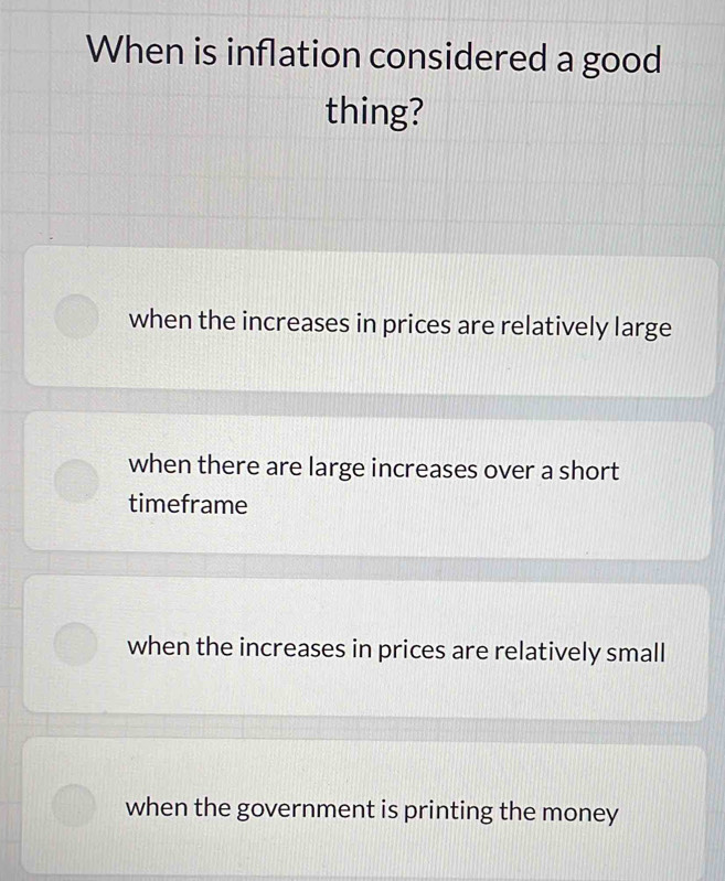 When is inflation considered a good
thing?
when the increases in prices are relatively large
when there are large increases over a short
timeframe
when the increases in prices are relatively small
when the government is printing the money