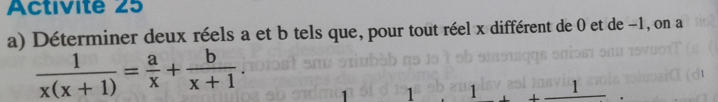 Activite 25 
a) Déterminer deux réels a et b tels que, pour tout réel x différent de 0 et de −1, on a
 1/x(x+1) = a/x + b/x+1 . 
1 1 1
1
