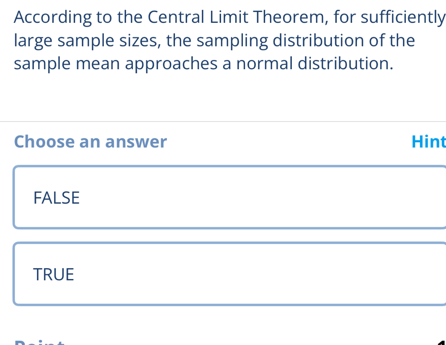 According to the Central Limit Theorem, for sufficiently
large sample sizes, the sampling distribution of the
sample mean approaches a normal distribution.
Choose an answer Hint
FALSE
TRUE