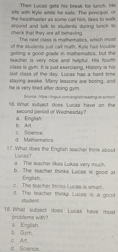 Then Lucas gets his break for lunch. He
sits with Kyle while he eats. The principal, or
the headmaster as some call him, likes to walk
around and talk to students during lunch to
check that they are all behaving.
The next class is mathematics, which most
of the students just call math. Kyle has trouble
getting a good grade in mathematics, but the
teacher is very nice and helpful. His fourth
class is gym. It is just exercising. History is his
last class of the day. Lucas has a hard time
staying awake. Many lessons are boring, and
he is very tired after doing gym.
Source: https://lingua.com/english/reading/at-school/
16. What subject does Lucas have on the
second period of Wednesday?
a. English.
b. Art.
c. Science.
d. Mathematics.
17. What does the English teacher think about
Lucas?
a. The teacher likes Lukas very much.
b. The teacher thinks Lucas is good at
English.
c. The teacher thinks Lucas is smart.
d. The teacher thinks Lucas is a good
student.
18. What subject does Lucas have most
problems with?
a. English.
b. Gym.
c. Art.
d. Science.